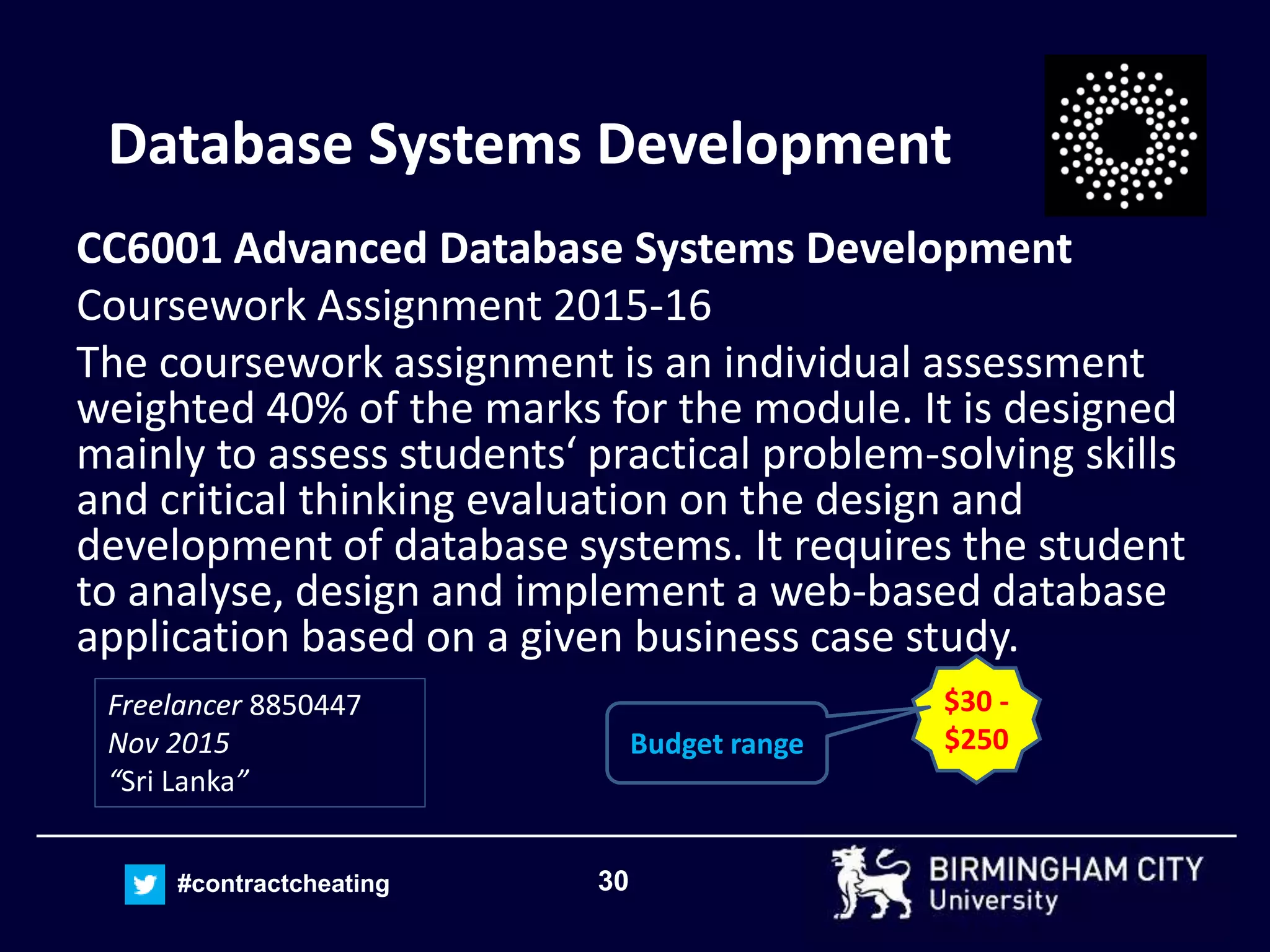 30#contractcheating
Database Systems Development
CC6001 Advanced Database Systems Development
Coursework Assignment 2015-16
The coursework assignment is an individual assessment
weighted 40% of the marks for the module. It is designed
mainly to assess students‘ practical problem-solving skills
and critical thinking evaluation on the design and
development of database systems. It requires the student
to analyse, design and implement a web-based database
application based on a given business case study.
Freelancer 8850447
Nov 2015
“Sri Lanka”
$30 -
$250Budget range
 