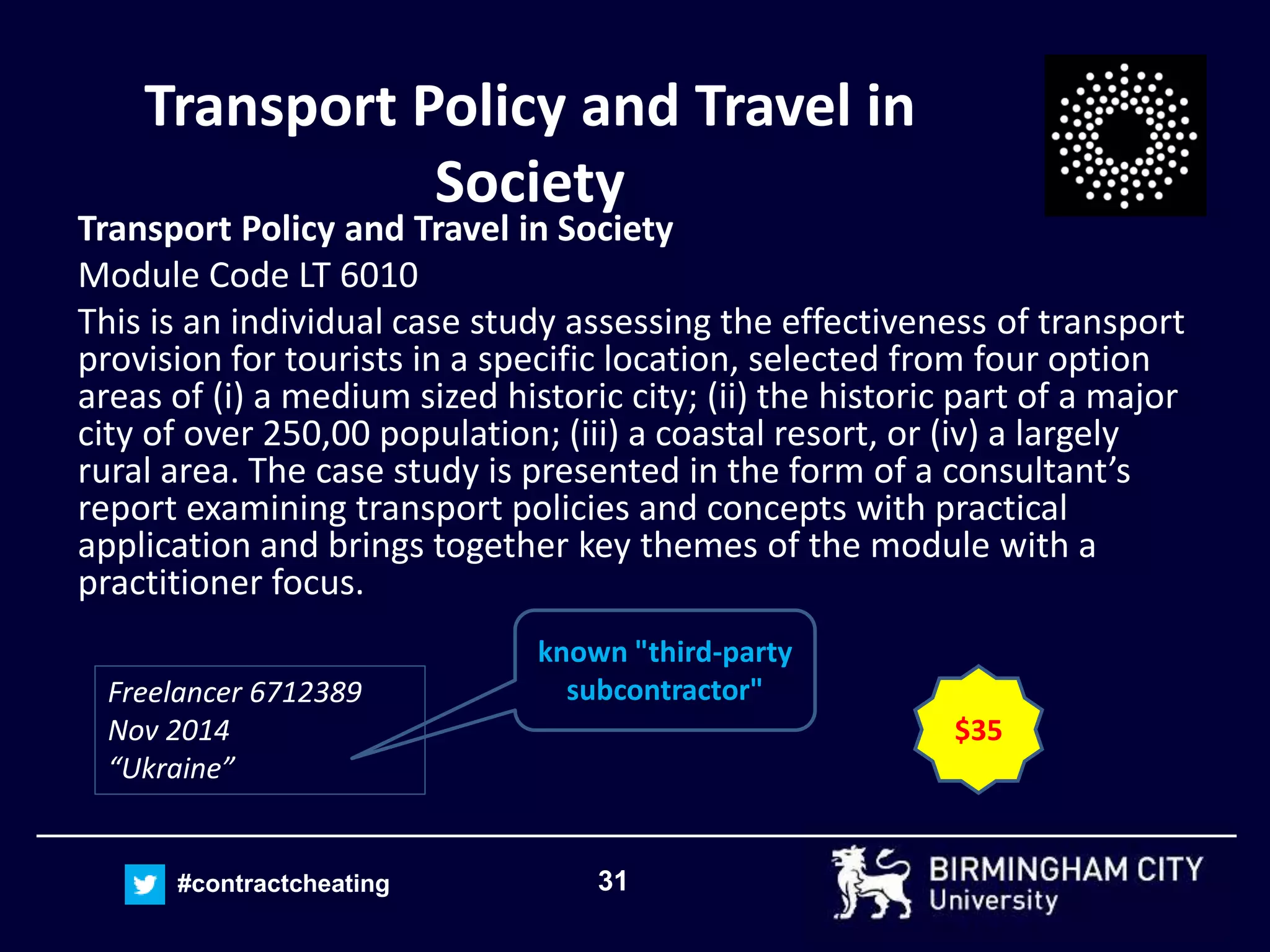 31#contractcheating
Transport Policy and Travel in
Society
Transport Policy and Travel in Society
Module Code LT 6010
This is an individual case study assessing the effectiveness of transport
provision for tourists in a specific location, selected from four option
areas of (i) a medium sized historic city; (ii) the historic part of a major
city of over 250,00 population; (iii) a coastal resort, or (iv) a largely
rural area. The case study is presented in the form of a consultant’s
report examining transport policies and concepts with practical
application and brings together key themes of the module with a
practitioner focus.
Freelancer 6712389
Nov 2014
“Ukraine”
$35
known "third-party
subcontractor"
 