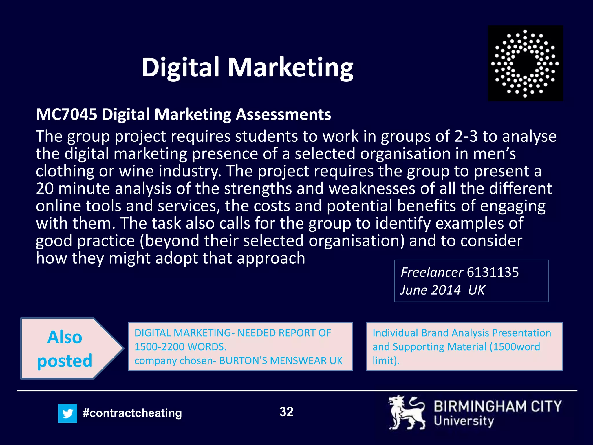 32#contractcheating
Digital Marketing
MC7045 Digital Marketing Assessments
The group project requires students to work in groups of 2-3 to analyse
the digital marketing presence of a selected organisation in men’s
clothing or wine industry. The project requires the group to present a
20 minute analysis of the strengths and weaknesses of all the different
online tools and services, the costs and potential benefits of engaging
with them. The task also calls for the group to identify examples of
good practice (beyond their selected organisation) and to consider
how they might adopt that approach
Freelancer 6131135
June 2014 UK
Individual Brand Analysis Presentation
and Supporting Material (1500word
limit).
DIGITAL MARKETING- NEEDED REPORT OF
1500-2200 WORDS.
company chosen- BURTON'S MENSWEAR UK
Also
posted
 