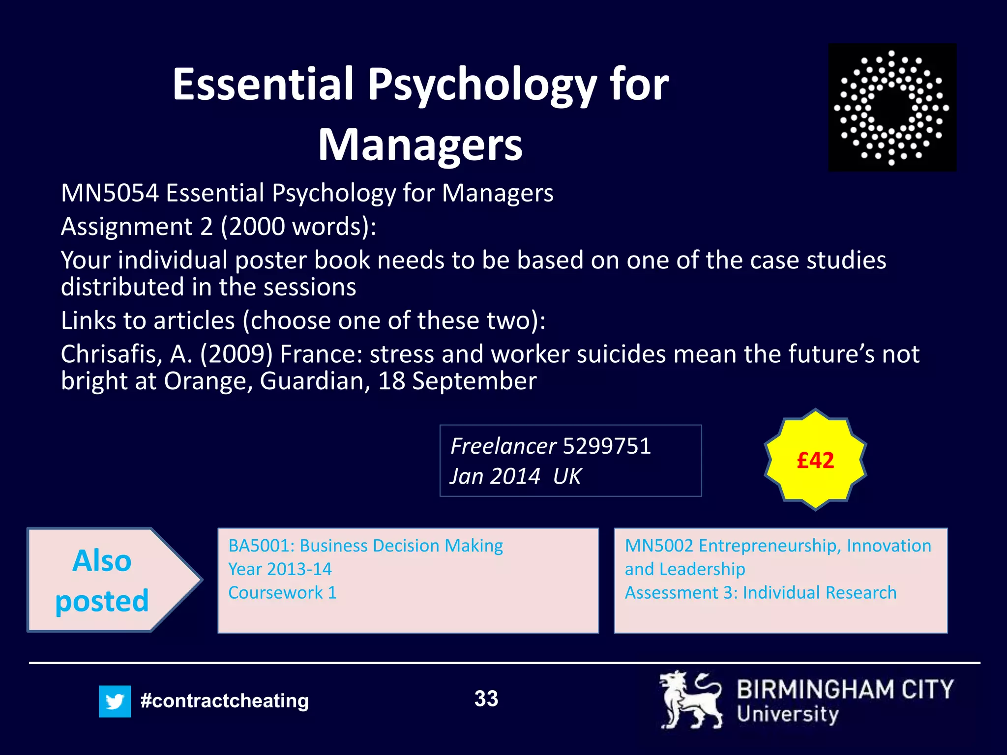 33#contractcheating
Essential Psychology for
Managers
MN5054 Essential Psychology for Managers
Assignment 2 (2000 words):
Your individual poster book needs to be based on one of the case studies
distributed in the sessions
Links to articles (choose one of these two):
Chrisafis, A. (2009) France: stress and worker suicides mean the future’s not
bright at Orange, Guardian, 18 September
Freelancer 5299751
Jan 2014 UK
MN5002 Entrepreneurship, Innovation
and Leadership
Assessment 3: Individual Research
BA5001: Business Decision Making
Year 2013-14
Coursework 1
Also
posted
£42
 