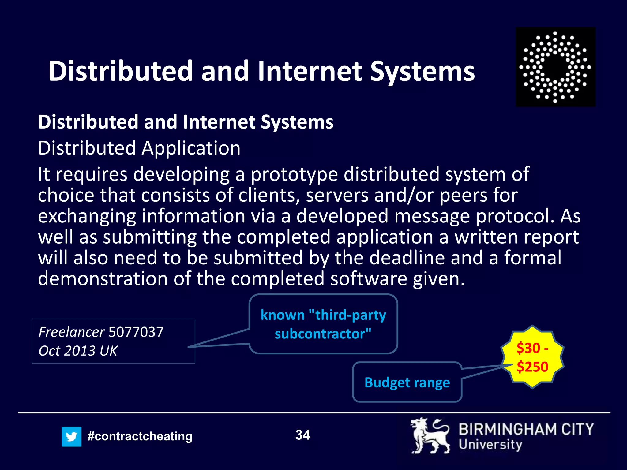 34#contractcheating
Distributed and Internet Systems
Distributed and Internet Systems
Distributed Application
It requires developing a prototype distributed system of
choice that consists of clients, servers and/or peers for
exchanging information via a developed message protocol. As
well as submitting the completed application a written report
will also need to be submitted by the deadline and a formal
demonstration of the completed software given.
$30 -
$250
Budget range
Freelancer 5077037
Oct 2013 UK
known "third-party
subcontractor"
 