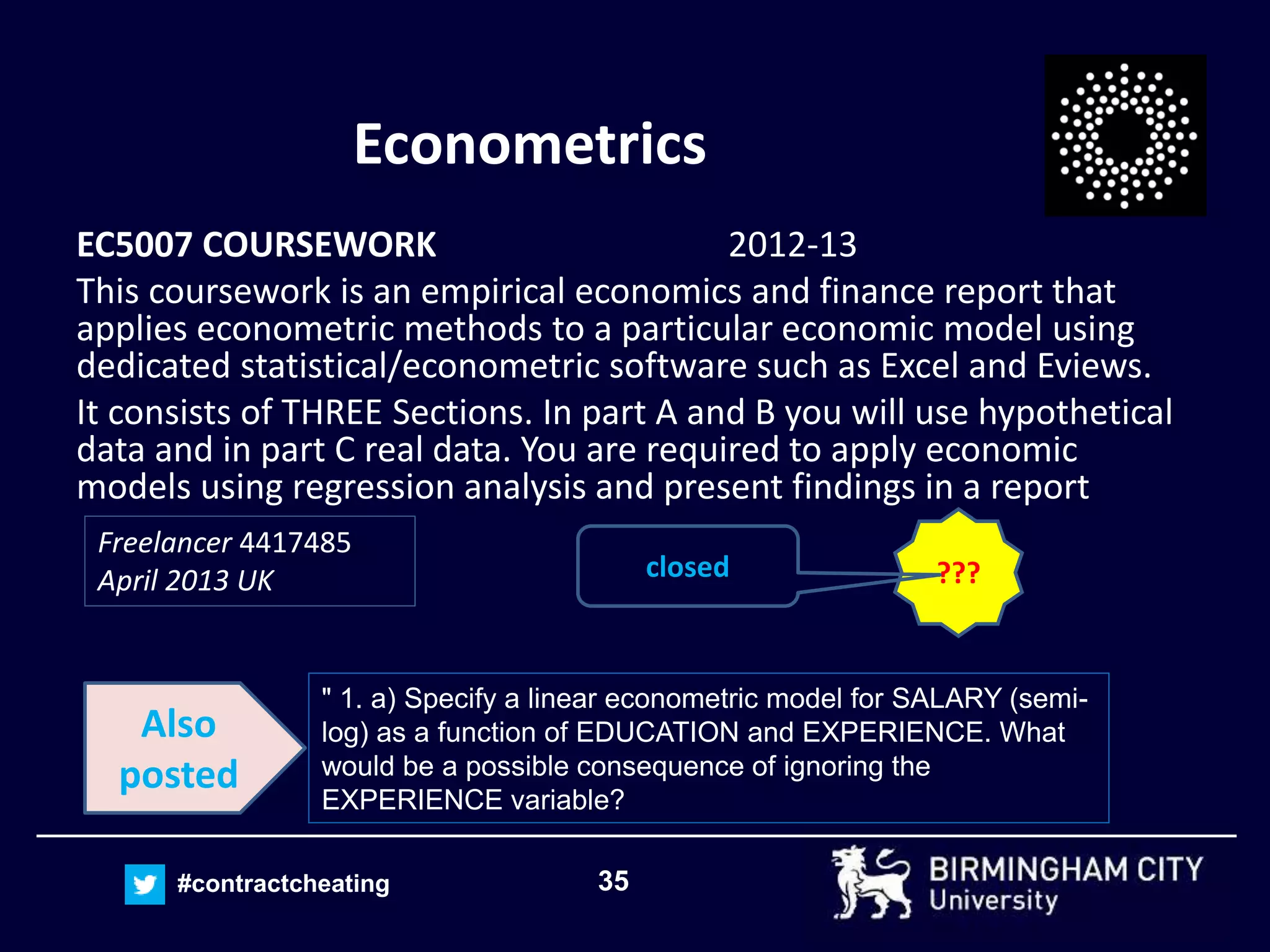 35#contractcheating
Econometrics
EC5007 COURSEWORK 2012-13
This coursework is an empirical economics and finance report that
applies econometric methods to a particular economic model using
dedicated statistical/econometric software such as Excel and Eviews.
It consists of THREE Sections. In part A and B you will use hypothetical
data and in part C real data. You are required to apply economic
models using regression analysis and present findings in a report
Freelancer 4417485
April 2013 UK ???closed
" 1. a) Specify a linear econometric model for SALARY (semi-
log) as a function of EDUCATION and EXPERIENCE. What
would be a possible consequence of ignoring the
EXPERIENCE variable?
Also
posted
 
