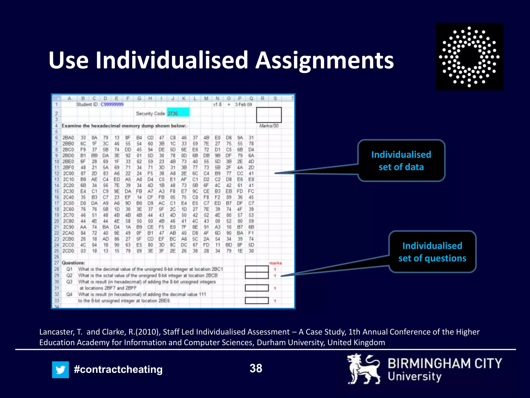 38#contractcheating
Use Individualised Assignments
Individualised
set of data
Individualised
set of questions
Lancaster, T. and Clarke, R.(2010), Staff Led Individualised Assessment – A Case Study, 1th Annual Conference of the Higher
Education Academy for Information and Computer Sciences, Durham University, United Kingdom
 