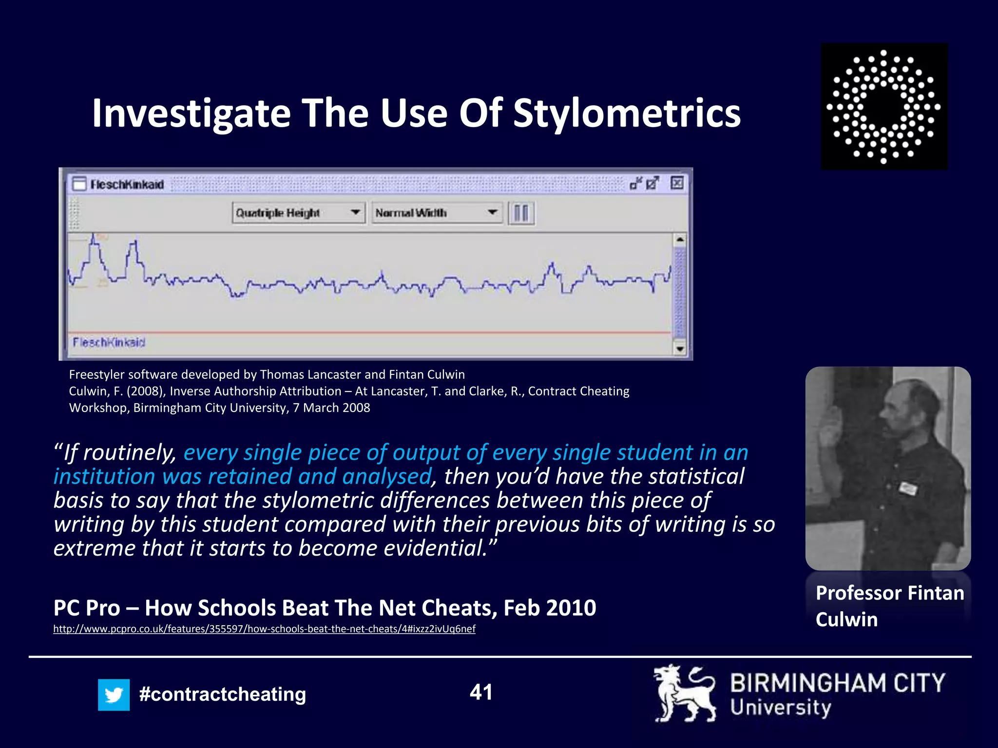 41#contractcheating
Investigate The Use Of Stylometrics
“If routinely, every single piece of output of every single student in an
institution was retained and analysed, then you’d have the statistical
basis to say that the stylometric differences between this piece of
writing by this student compared with their previous bits of writing is so
extreme that it starts to become evidential.”
PC Pro – How Schools Beat The Net Cheats, Feb 2010
http://www.pcpro.co.uk/features/355597/how-schools-beat-the-net-cheats/4#ixzz2ivUq6nef
Professor Fintan
Culwin
Freestyler software developed by Thomas Lancaster and Fintan Culwin
Culwin, F. (2008), Inverse Authorship Attribution – At Lancaster, T. and Clarke, R., Contract Cheating
Workshop, Birmingham City University, 7 March 2008
 