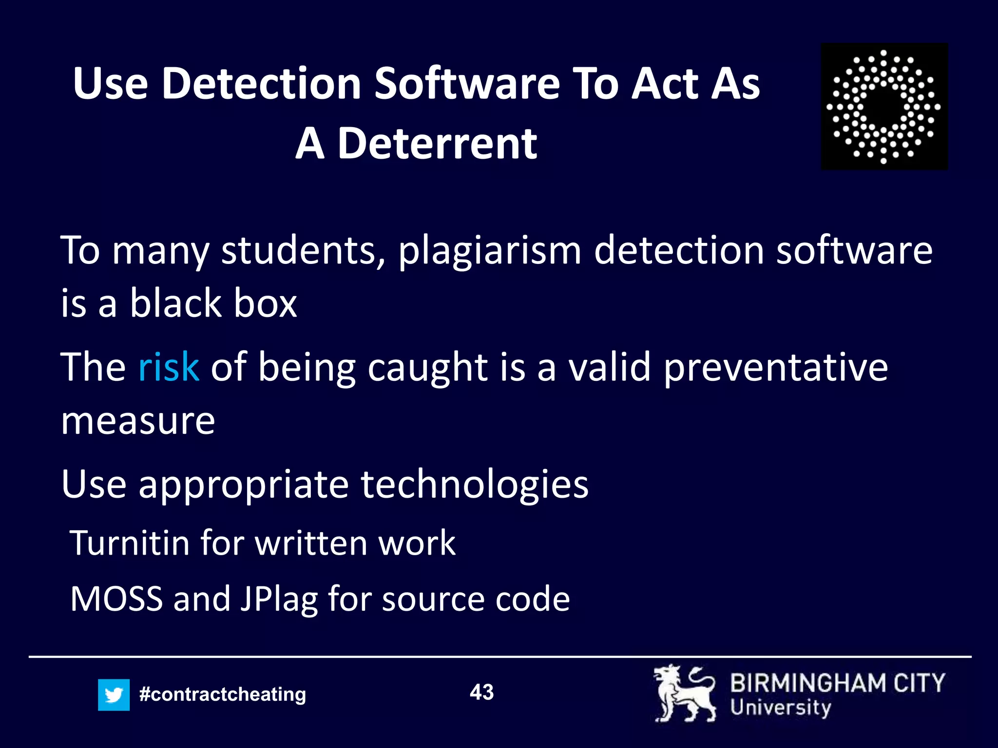 43#contractcheating
Use Detection Software To Act As
A Deterrent
To many students, plagiarism detection software
is a black box
The risk of being caught is a valid preventative
measure
Use appropriate technologies
Turnitin for written work
MOSS and JPlag for source code
 