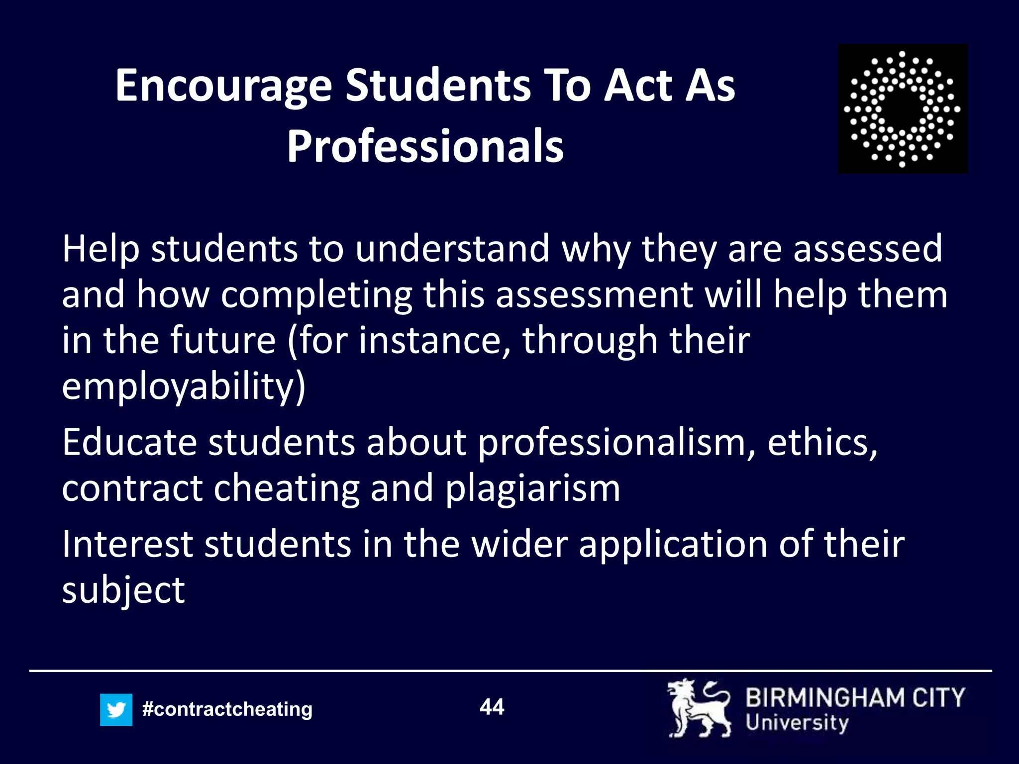 44#contractcheating
Encourage Students To Act As
Professionals
Help students to understand why they are assessed
and how completing this assessment will help them
in the future (for instance, through their
employability)
Educate students about professionalism, ethics,
contract cheating and plagiarism
Interest students in the wider application of their
subject
 