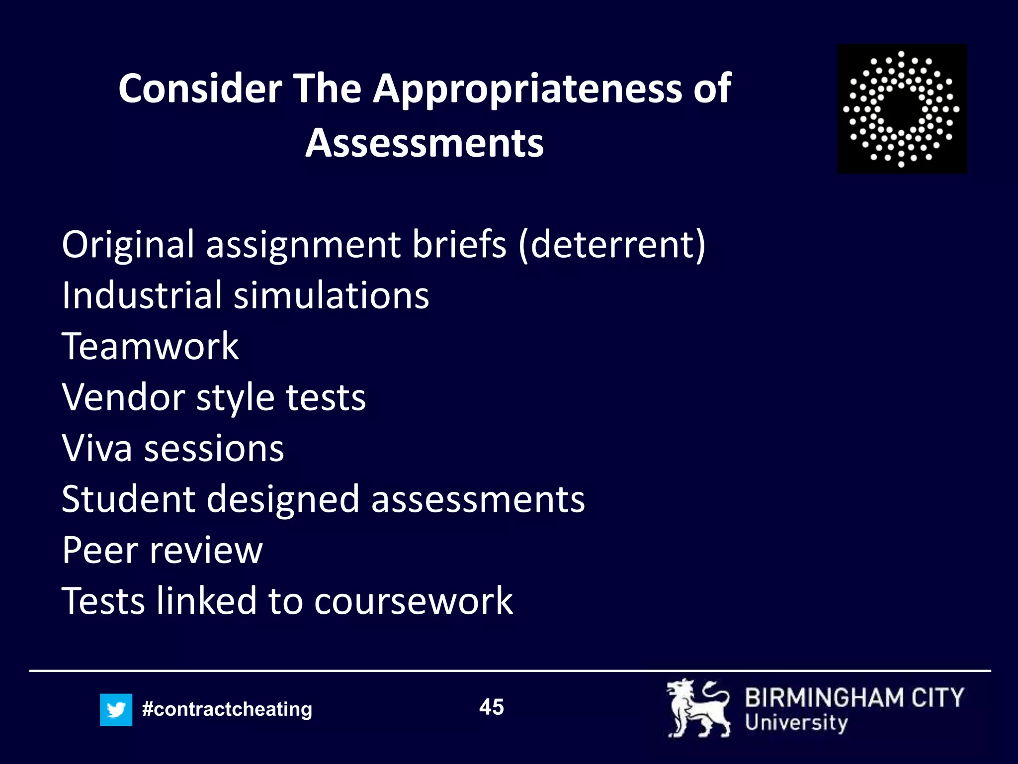 45#contractcheating
Consider The Appropriateness of
Assessments
Original assignment briefs (deterrent)
Industrial simulations
Teamwork
Vendor style tests
Viva sessions
Student designed assessments
Peer review
Tests linked to coursework
 