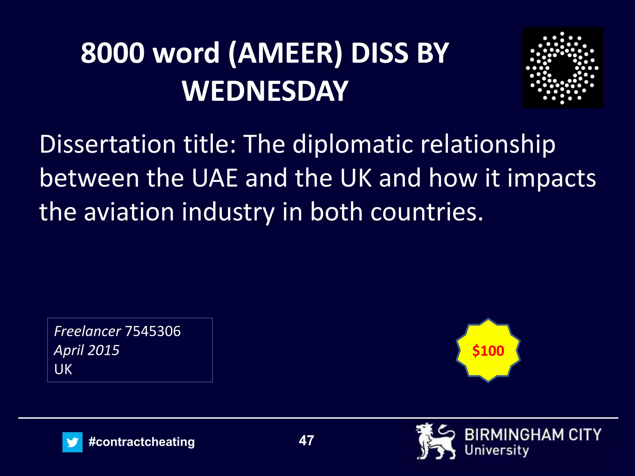47#contractcheating
8000 word (AMEER) DISS BY
WEDNESDAY
Dissertation title: The diplomatic relationship
between the UAE and the UK and how it impacts
the aviation industry in both countries.
Freelancer 7545306
April 2015
UK
$100
 