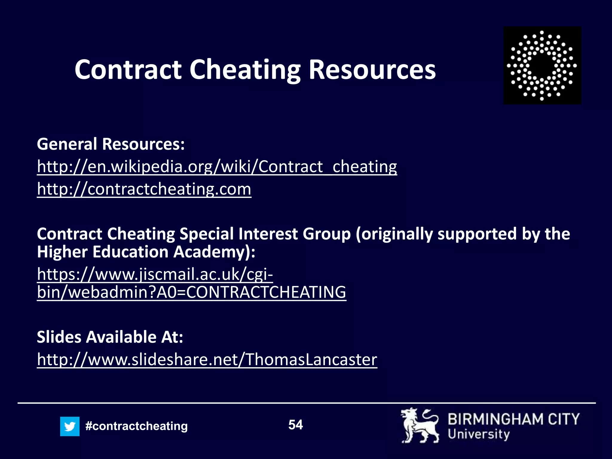 54#contractcheating
Contract Cheating Resources
General Resources:
http://en.wikipedia.org/wiki/Contract_cheating
http://contractcheating.com
Contract Cheating Special Interest Group (originally supported by the
Higher Education Academy):
https://www.jiscmail.ac.uk/cgi-
bin/webadmin?A0=CONTRACTCHEATING
Slides Available At:
http://www.slideshare.net/ThomasLancaster
 