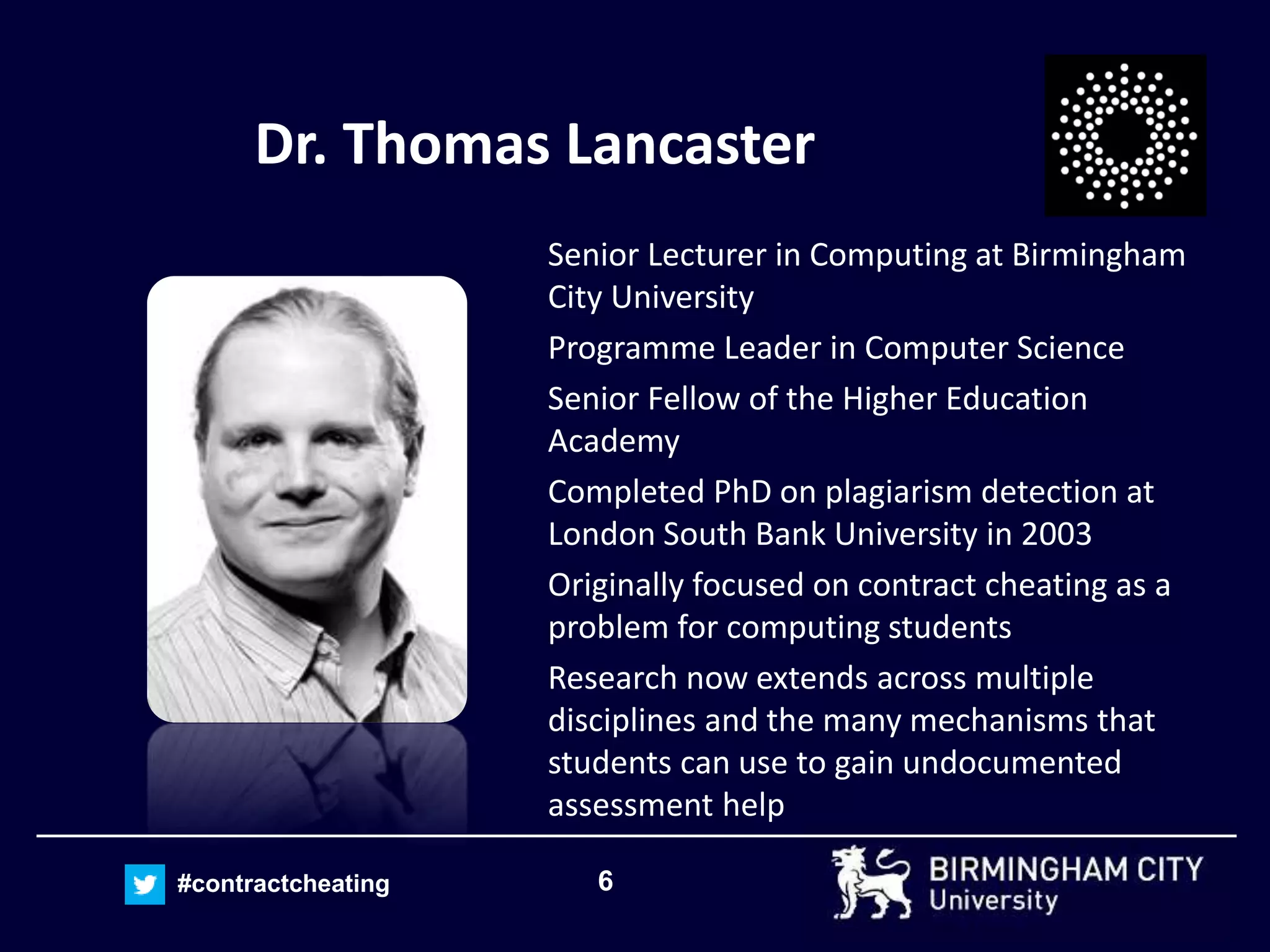 6#contractcheating
Dr. Thomas Lancaster
Senior Lecturer in Computing at Birmingham
City University
Programme Leader in Computer Science
Senior Fellow of the Higher Education
Academy
Completed PhD on plagiarism detection at
London South Bank University in 2003
Originally focused on contract cheating as a
problem for computing students
Research now extends across multiple
disciplines and the many mechanisms that
students can use to gain undocumented
assessment help
 