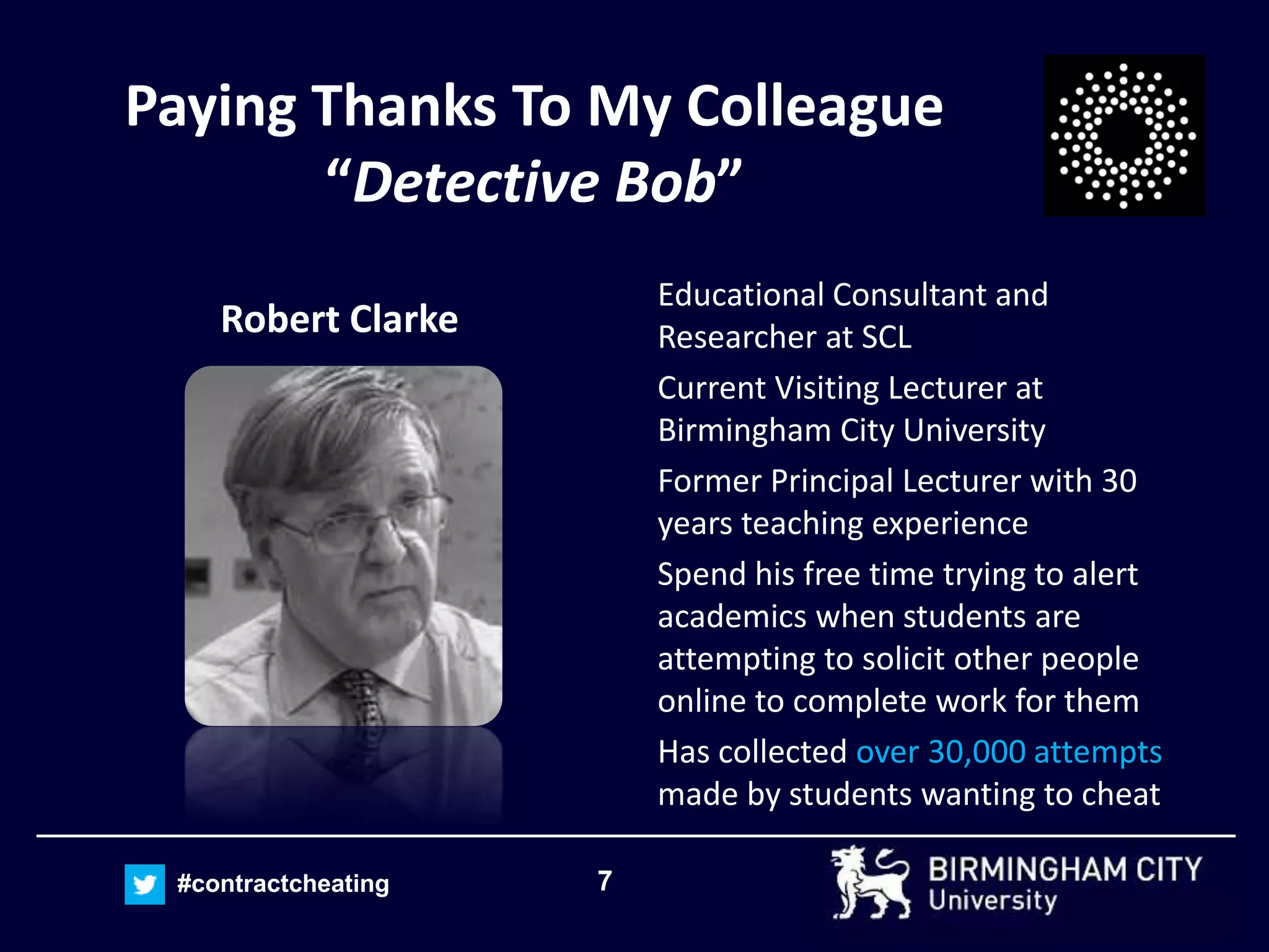 7#contractcheating
Paying Thanks To My Colleague
“Detective Bob”
Robert Clarke
Educational Consultant and
Researcher at SCL
Current Visiting Lecturer at
Birmingham City University
Former Principal Lecturer with 30
years teaching experience
Spend his free time trying to alert
academics when students are
attempting to solicit other people
online to complete work for them
Has collected over 30,000 attempts
made by students wanting to cheat
 
