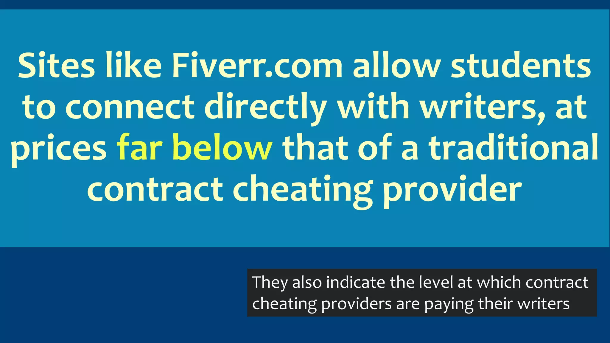 Sites like Fiverr.com allow students
to connect directly with writers, at
prices far below that of a traditional
contract cheating provider
They also indicate the level at which contract
cheating providers are paying their writers
 