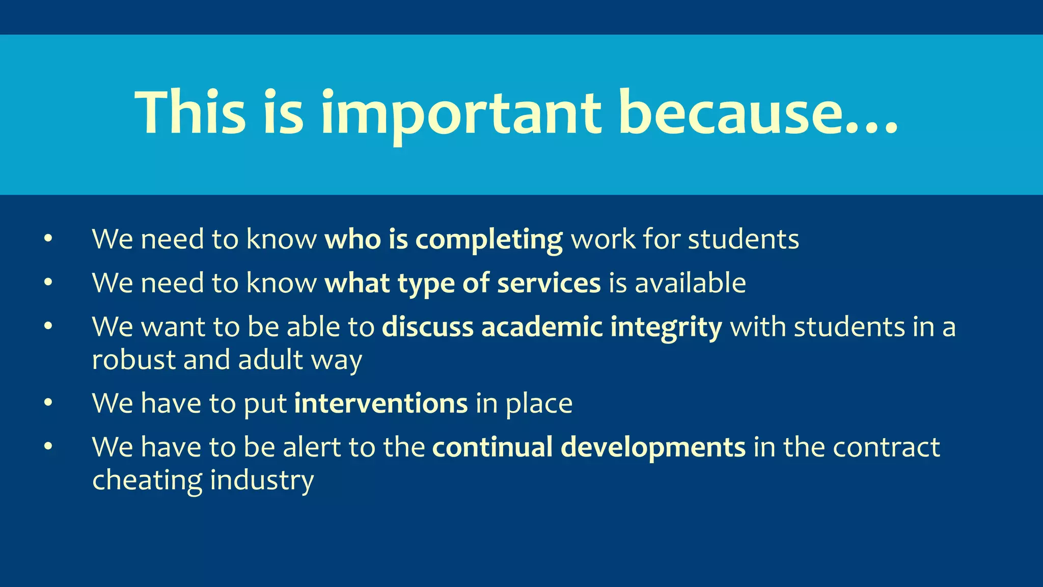 This is important because…
• We need to know who is completing work for students
• We need to know what type of services is available
• We want to be able to discuss academic integrity with students in a
robust and adult way
• We have to put interventions in place
• We have to be alert to the continual developments in the contract
cheating industry
 