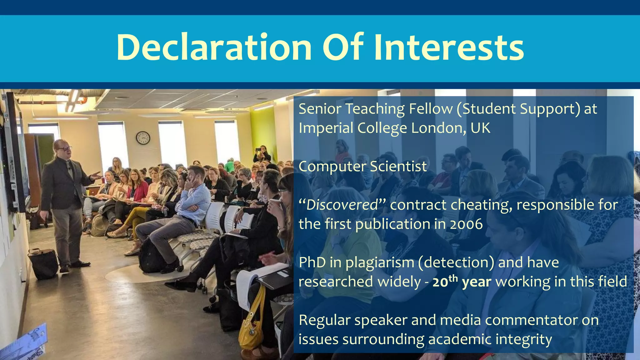 Declaration Of Interests
Senior Teaching Fellow (Student Support) at
Imperial College London, UK
Computer Scientist
“Discovered” contract cheating, responsible for
the first publication in 2006
PhD in plagiarism (detection) and have
researched widely - 20th year working in this field
Regular speaker and media commentator on
issues surrounding academic integrity
 
