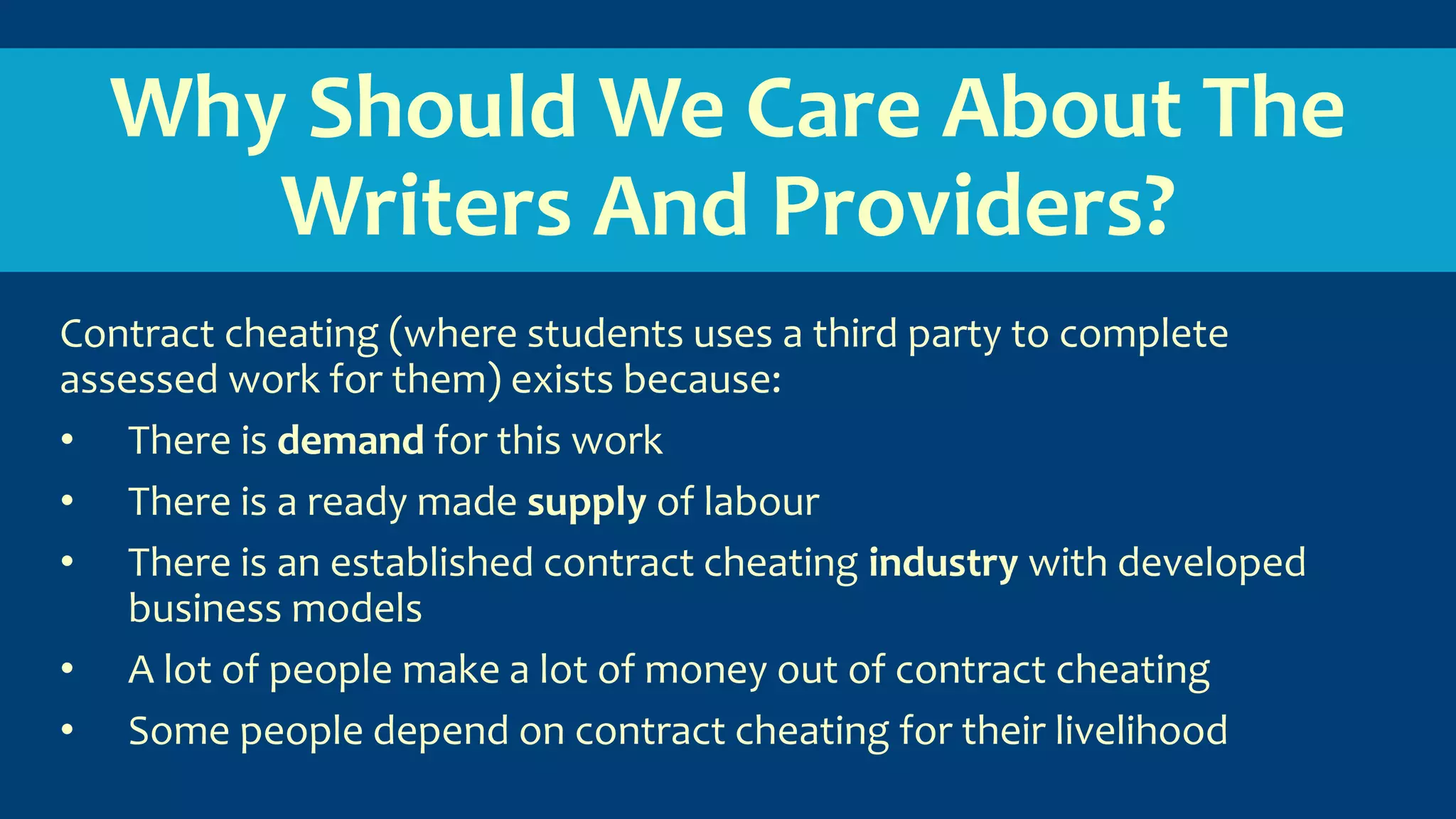 Why Should We Care About The
Writers And Providers?
Contract cheating (where students uses a third party to complete
assessed work for them) exists because:
• There is demand for this work
• There is a ready made supply of labour
• There is an established contract cheating industry with developed
business models
• A lot of people make a lot of money out of contract cheating
• Some people depend on contract cheating for their livelihood
 