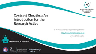 Contract Cheating: An
Introduction for the
Research Active
Dr Thomas Lancaster| Imperial College London
http://www.thomaslancaster.co.uk
Twitter: @DrLancaster
ENAI Summer School 2021
Lithuanian Centre
for Social Sciences
 