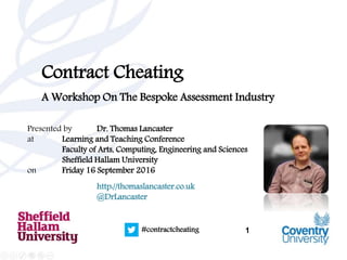 1#contractcheating
Contract Cheating
A Workshop On The Bespoke Assessment Industry
Presented by Dr. Thomas Lancaster
at Learning and Teaching Conference
Faculty of Arts, Computing, Engineering and Sciences
Sheffield Hallam University
on Friday 16 September 2016
http://thomaslancaster.co.uk
@DrLancaster
 