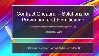 Contract Cheating – Solutions for
Prevention and Identification
#academicintegrity #contractcheating #AIBU22
7 December 2022
Dr Thomas Lancaster, Imperial College London, UK
 