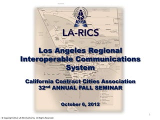 Los Angeles Regional
                    Interoperable Communications
                               System
                         California Contract Cities Association
                              32nd ANNUAL FALL SEMINAR


                                                            October 6, 2012

                                                                              1
© Copyright 2012, LA-RICS Authority. All Rights Reserved.
 