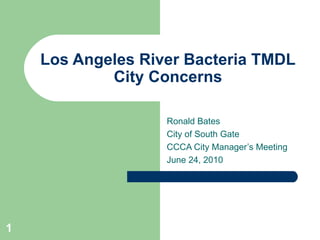 Los Angeles River Bacteria TMDL
            City Concerns

                   Ronald Bates
                   City of South Gate
                   CCCA City Manager’s Meeting
                   June 24, 2010




1
 