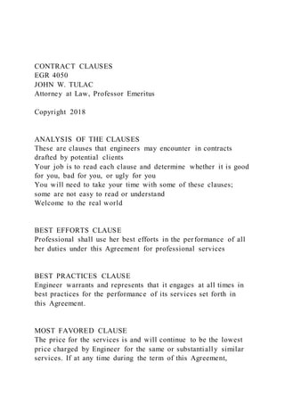 CONTRACT CLAUSES
EGR 4050
JOHN W. TULAC
Attorney at Law, Professor Emeritus
Copyright 2018
ANALYSIS OF THE CLAUSES
These are clauses that engineers may encounter in contracts
drafted by potential clients
Your job is to read each clause and determine whether it is good
for you, bad for you, or ugly for you
You will need to take your time with some of these clauses;
some are not easy to read or understand
Welcome to the real world
BEST EFFORTS CLAUSE
Professional shall use her best efforts in the performance of all
her duties under this Agreement for professional services
BEST PRACTICES CLAUSE
Engineer warrants and represents that it engages at all times in
best practices for the performance of its services set forth in
this Agreement.
MOST FAVORED CLAUSE
The price for the services is and will continue to be the lowest
price charged by Engineer for the same or substantially similar
services. If at any time during the term of this Agreement,
 