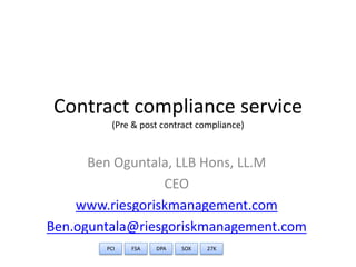 Contract compliance service
         (Pre & post contract compliance)


      Ben Oguntala, LLB Hons, LL.M
                 CEO
    www.riesgoriskmanagement.com
Ben.oguntala@riesgoriskmanagement.com
        PCI   FSA   DPA   SOX   27K
 