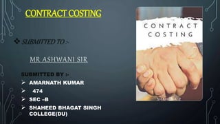 CONTRACT COSTING
SUBMITTED BY :-
 AMARNATH KUMAR
 474
 SEC –B
 SHAHEED BHAGAT SINGH
COLLEGE(DU)
SUBMITTED TO :-
MR ASHWANI SIR
 