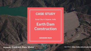 Earth Dam
Construction
SHUDDHI NGO
CASE STUDY
Surat City in Gujarat, India
Keywords - Contract, Dam, Water Ref: Photo : http://india-wris.nrsc.gov.in/
 