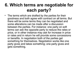 6. Which terms are negotiable for each party? The terms which are drafted by the parties for their goodness and both agree with contract on all terms. But there will be some terms they can be negotiated and some alterations can be made after a discussion between the parties. For instance: one party on soft terms can ask the opposite party to reduce the rates or price, or in other instance may ask for increase in price or rates and in return he will provide some concessions or benefits. In negotiation both of the parties get something for themselves. Negotiation works like one party gives and takes something; one party gives and gets something.  