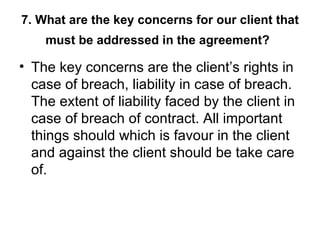 7. What are the key concerns for our client that must be addressed in the agreement?   The key concerns are the client’s rights in case of breach, liability in case of breach. The extent of liability faced by the client in case of breach of contract. All important things should which is favour in the client and against the client should be take care of. 