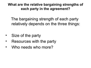 What are the relative bargaining strengths of each party in the agreement? The bargaining strength of each party relatively depends on the three things: Size of the party Resources with the party Who needs who more?  