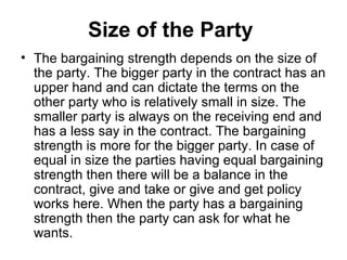 Size of the Party  The bargaining strength depends on the size of the party. The bigger party in the contract has an upper hand and can dictate the terms on the other party who is relatively small in size. The smaller party is always on the receiving end and has a less say in the contract. The bargaining strength is more for the bigger party. In case of equal in size the parties having equal bargaining strength then there will be a balance in the contract, give and take or give and get policy works here. When the party has a bargaining strength then the party can ask for what he wants.  