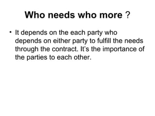 Who needs who more  ? It depends on the each party who depends on either party to fulfill the needs through the contract. It’s the importance of the parties to each other.  