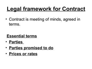 Legal framework for Contract Contract is meeting of minds, agreed in terms.  Essential terms Parties  Parties promised to do Prices or rates   