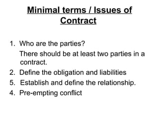 Minimal terms / Issues of Contract   1.  Who are the parties? There should be at least two parties in a contract.  2.  Define the obligation and liabilities Establish and define the relationship. 4.  Pre-empting conflict 