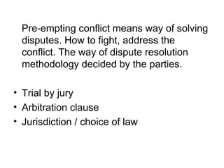 Pre-empting conflict means way of solving disputes. How to fight, address the conflict. The way of dispute resolution methodology decided by the parties. Trial by jury Arbitration clause Jurisdiction / choice of law 