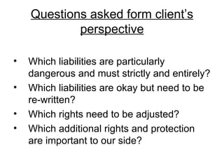 Questions asked form client’s perspective Which liabilities are particularly dangerous and must strictly and entirely? Which liabilities are okay but need to be re-written? Which rights need to be adjusted? Which additional rights and protection are important to our side? 
