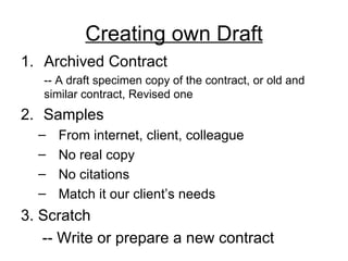 Creating own Draft Archived Contract -- A draft specimen copy of the contract, or old and  similar contract, Revised one 2.   Samples  From internet, client, colleague No real copy No citations Match it our client’s needs 3. Scratch -- Write or prepare a new contract  