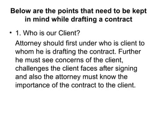 Below are the points that need to be kept in mind while drafting a contract 1. Who is our Client? Attorney should first under who is client to whom he is drafting the contract. Further he must see concerns of the client, challenges the client faces after signing and also the attorney must know the importance of the contract to the client. 