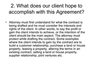 2. What does our client hope to accomplish with this Agreement? Attorney must first understand for what the contract is being drafted and he must consider the interests and rights of the client. In other words, to say the profit or gain the client intends to achieve, or the intention of the client should be the main aspect. The attorney must protect while drafting the contract. Some examples where the client intends to gain by the contract are to build a customer relationship, purchase a land or house property, leasing a property, altering the terms in an existing contract, selling a land or house property, supplier relationship, joint ventures etc.  