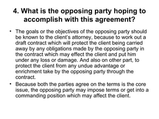 4. What is the opposing party hoping to accomplish with this agreement? The goals or the objectives of the opposing party should be known to the client’s attorney, because to work out a draft contract which will protect the client being carried away by any obligations made by the opposing party in the contract which may effect the client and put him under any loss or damage. And also on other part, to protect the client from any undue advantage or enrichment take by the opposing party through the contract.  Because both the parties agree on the terms is the core issue, the opposing party may impose terms or get into a commanding position which may affect the client.  