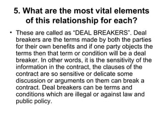 5. What are the most vital elements of this relationship for each? These are called as “DEAL BREAKERS”. Deal breakers are the terms made by both the parties for their own benefits and if one party objects the terms then that term or condition will be a deal breaker. In other words, it is the sensitivity of the information in the contract, the clauses of the contract are so sensitive or delicate some discussion or arguments on them can break a contract. Deal breakers can be terms and conditions which are illegal or against law and public policy.  
