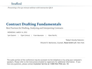 Contract Drafting Fundamentals
Best Practices for Drafting, Analyzing and Interpreting Contracts
Today’s faculty features:
1pm Eastern | 12pm Central | 11am Mountain | 10am Pacific
The audio portion of the conference may be accessed via the telephone or by using your computer's
speakers. Please refer to the instructions emailed to registrants for additional information. If you
have any questions, please contact Customer Service at 1-800-926-7926 ext. 10.
WEDNESDAY, MARCH 14, 2012
Presenting a live 90-minute webinar with interactive Q&A
Vincent R. Martorana, Counsel, Reed Smith LLP, New York
 