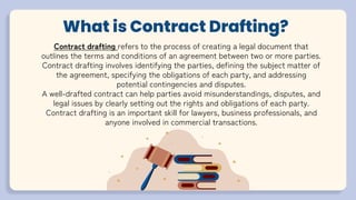 What is Contract Drafting?
Contract drafting refers to the process of creating a legal document that
outlines the terms and conditions of an agreement between two or more parties.
Contract drafting involves identifying the parties, defining the subject matter of
the agreement, specifying the obligations of each party, and addressing
potential contingencies and disputes.
A well-drafted contract can help parties avoid misunderstandings, disputes, and
legal issues by clearly setting out the rights and obligations of each party.
Contract drafting is an important skill for lawyers, business professionals, and
anyone involved in commercial transactions.
 