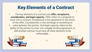 The key elements of a contract are offer, acceptance,
consideration, and legal capacity. Offer refers to a proposal to
enter into a contract. Acceptance is the agreement to the terms
of the offer. Consideration is the exchange of something of
value between the parties. And legal capacity refers to the
ability of the parties to enter into a legally binding agreement. A
well-drafted contract must have all these elements to be
enforceable.
Key Elements of a Contract
 