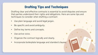 Drafting Tips and Techniques
Drafting clear and effective contracts is essential to avoid disputes and ensure
that parties understand their rights and obligations. Here are some tips and
techniques to consider when drafting a contract:
• Use plain language and avoid legal jargon.
• Be specific and avoid ambiguity.
• Define key terms and concepts.
• Use active voice.
• Organize the contract logically and clearly.
• Incorporate boilerplate language and standard clauses.
 