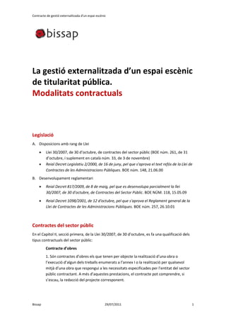 Contracte de gestió externalitzada d'un espai escènic




La gestió externalitzada d’un espai escènic
de titularitat pública.
Modalitats contractuals



Legislació
A. Disposicions amb rang de Llei
        Llei 30/2007, de 30 d’octubre, de contractes del sector públic (BOE núm. 261, de 31
         d’octubre, i suplement en català núm. 33, de 3 de novembre)
        Reial Decret Legislatiu 2/2000, de 16 de juny, pel que s'aprova el text refós de la Llei de
         Contractes de les Administracions Públiques. BOE núm. 148, 21.06.00
B. Desenvolupament reglamentari
        Reial Decret 817/2009, de 8 de maig, pel que es desenvolupa parcialment la llei
         30/2007, de 30 d'octubre, de Contractes del Sector Públic. BOE NÚM. 118, 15.05.09
        Reial Decret 1098/2001, de 12 d'octubre, pel que s'aprova el Reglament general de la
         Llei de Contractes de les Administracions Públiques. BOE núm. 257, 26.10.01



Contractes del sector públic
En el Capítol II, secció primera, de la Llei 30/2007, de 30 d’octubre, es fa una qualificació dels
tipus contractuals del sector públic:
         Contracte d’obres
         1. Són contractes d’obres els que tenen per objecte la realització d’una obra o
         l’execució d’algun dels treballs enumerats a l’annex I o la realització per qualsevol
         mitjà d’una obra que respongui a les necessitats especificades per l’entitat del sector
         públic contractant. A més d’aquestes prestacions, el contracte pot comprendre, si
         s’escau, la redacció del projecte corresponent.




Bissap                                              29/07/2011                                       1
 