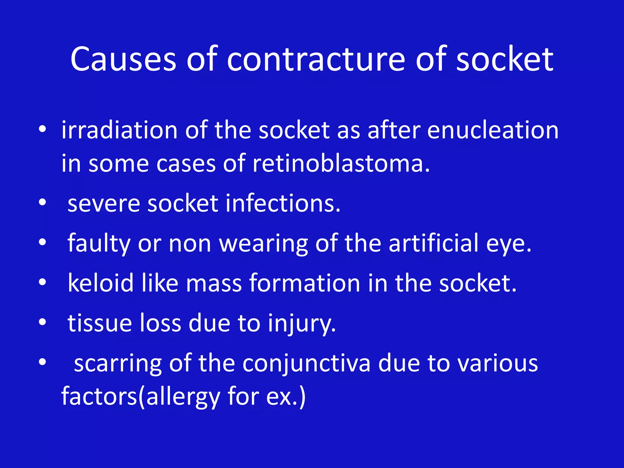 Causes of contracture of socket
• irradiation of the socket as after enucleation
in some cases of retinoblastoma.
• severe socket infections.
• faulty or non wearing of the artificial eye.
• keloid like mass formation in the socket.
• tissue loss due to injury.
• scarring of the conjunctiva due to various
factors(allergy for ex.)
 