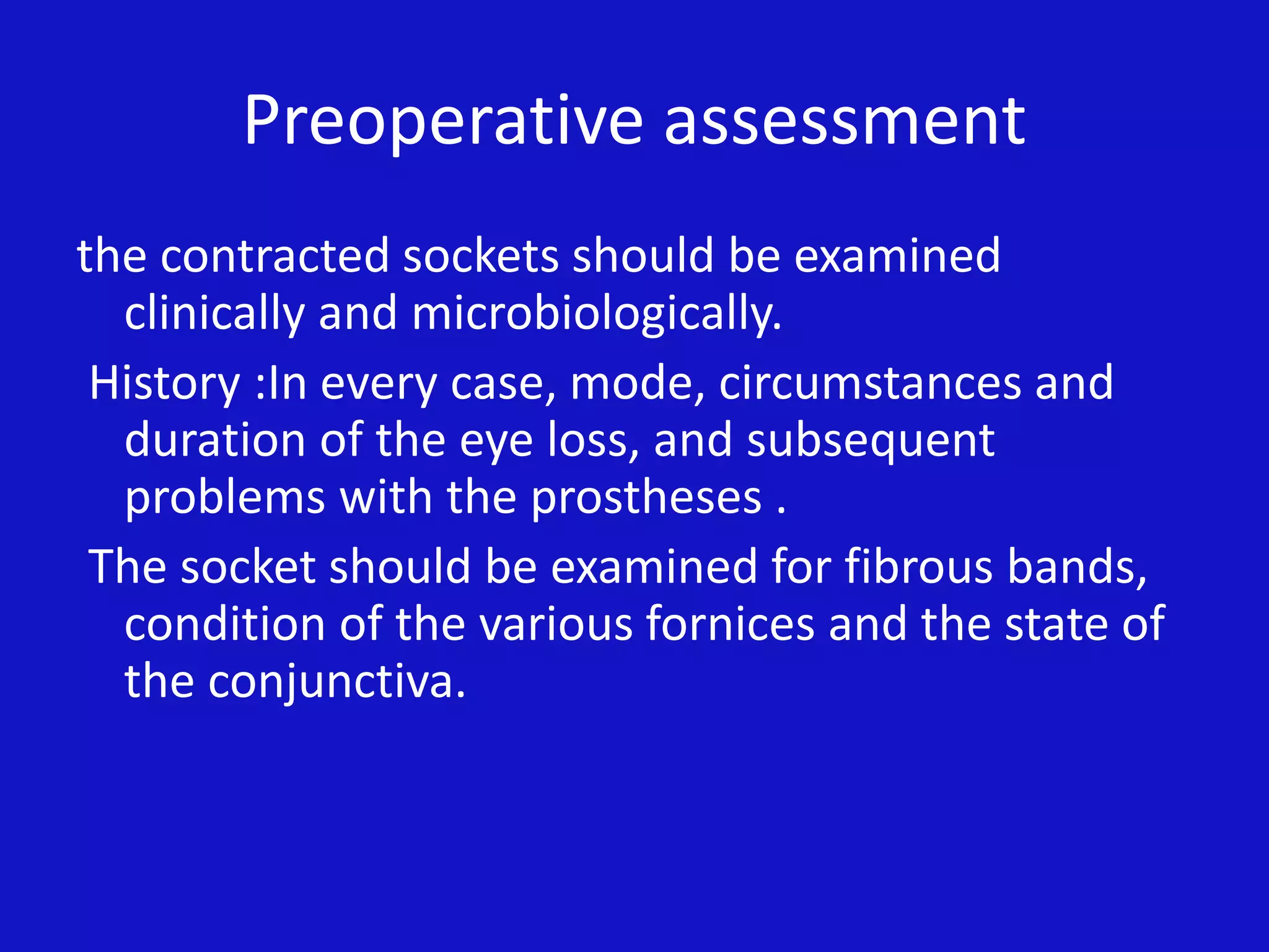 Preoperative assessment
the contracted sockets should be examined
clinically and microbiologically.
History :In every case, mode, circumstances and
duration of the eye loss, and subsequent
problems with the prostheses .
The socket should be examined for fibrous bands,
condition of the various fornices and the state of
the conjunctiva.
 