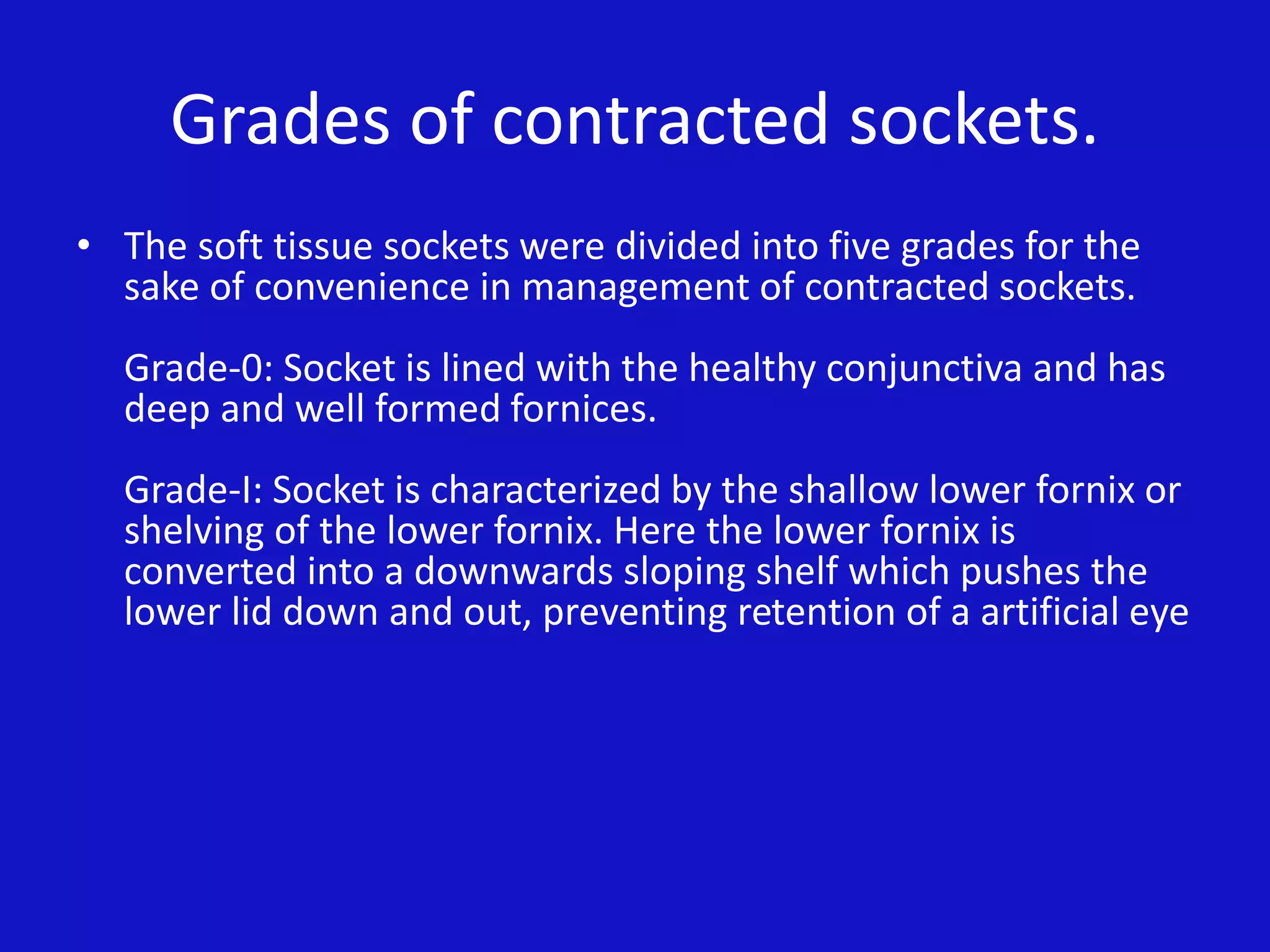 Grades of contracted sockets.
• The soft tissue sockets were divided into five grades for the
sake of convenience in management of contracted sockets.
Grade-0: Socket is lined with the healthy conjunctiva and has
deep and well formed fornices.
Grade-I: Socket is characterized by the shallow lower fornix or
shelving of the lower fornix. Here the lower fornix is
converted into a downwards sloping shelf which pushes the
lower lid down and out, preventing retention of a artificial eye
 